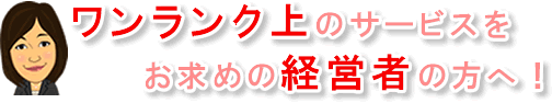 ワンランク上の顧問サービスをお求めの経営者の方へ！