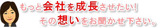 もっと会社を成長させたい!その想いをお聞かせ下さい。